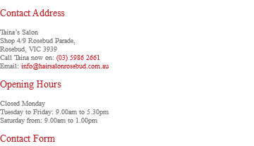 &nbsp;Contact Address Taina’s Salon Shop 4/9 Rosebud Parade, Rosebud, VIC 3939 Call Taina now on: (03) 5986 2661 Email: info@hairsalonrosebud.com.au Opening Hours Closed Monday Tuesday to Friday: 9.00am to 5.30pm Saturday from: 9.00am to 1.00pm Contact Form